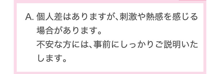 個人差はありますが、刺激や熱感を感じる場合があります。不安な方には、事前にしっかりご説明いたします。