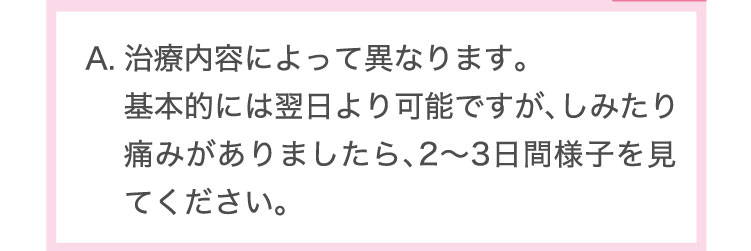 治療内容によって異なります。基本的には翌日より可能ですが、しみたり痛みがありましたら、2～3日間様子を見てください。