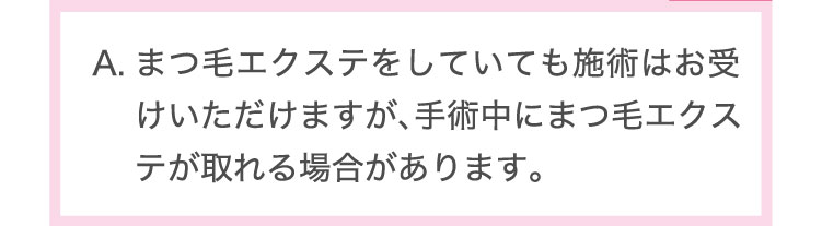 まつ毛エクステをしていても施術はお受けいただけますが、手術中にまつ毛エクステが取れる場合があります。​