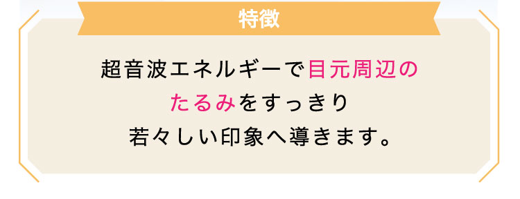 【特徴】超音波エネルギーで目元周辺のたるみをすっきり若々しい印象へ導きます。​