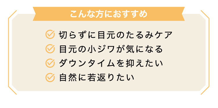 【こんな​方に​おすすめ】切らずに目元のたるみケア/目元の小ジワが気になる/ダウンタイムを抑えたい/自然に若返りたい​