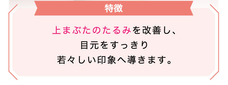 【特徴】上まぶたのたるみを改善し、目元をすっきり若々しい印象へ導きます。​