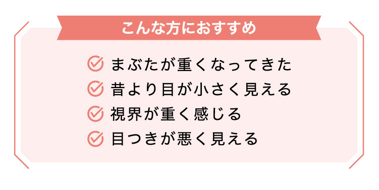 【こんな​方に​おすすめ】まぶたが重くなってきた/昔より目が小さく見える/視界が重く感じる/目つきが悪く見える​