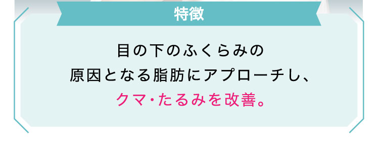 【特徴】目の下のふくらみの原因となる脂肪にアプローチし、クマ・たるみを改善。​