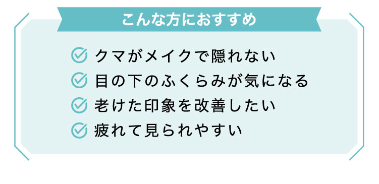 【こんな​方に​おすすめ】クマがメイクで隠れない/目の下のふくらみが気になる/老けた印象を改善したい/疲れて見られやすい​