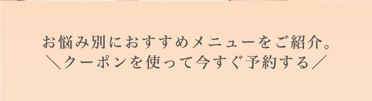 お悩み別に​おすすめメニューを​ご紹介。​＼クーポンを​使って​今すぐ​予約する​／​