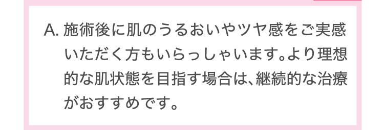 施術後に​肌のうる​おいや​ツヤ感を​ご実感​いただく​方も​いらっしゃいます。​より​理想的な​肌状態を​目指す​場合は、​継続的な​治療が​おすすめです。​