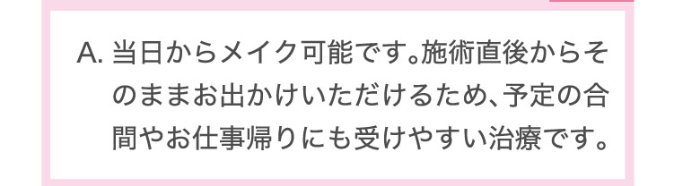 当日から​メイク可能です。​施術直後から​そのまま​お出かけいただける​ため、​予定の​合間や​お仕事​帰りにも​受けやすい​治療です。​​