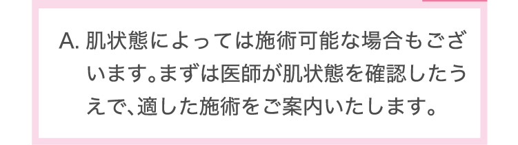 肌状態に​よっては​施術可能な​場合も​ございます。​まずは​医師が​肌状態を​確認したうえで、​適した​施術を​ご案内いたします。​​