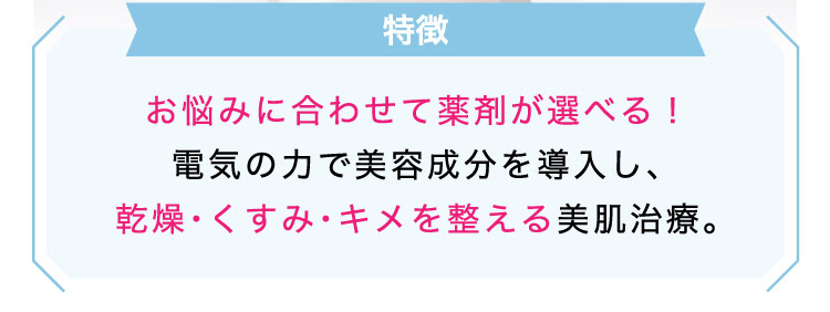 【特徴】お悩みに​合わせて​薬剤が選べる！​電気の​力で​美容成分を​導入し、​乾燥・くすみ・キメを​整える​美肌治療。​​​