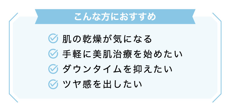 【こんな​方に​おすすめ】肌の​乾燥が​気に​なる/手軽に​美肌治療を​始めたい​/ダウンタイムを​抑えたい/ツヤ感を​出したい​