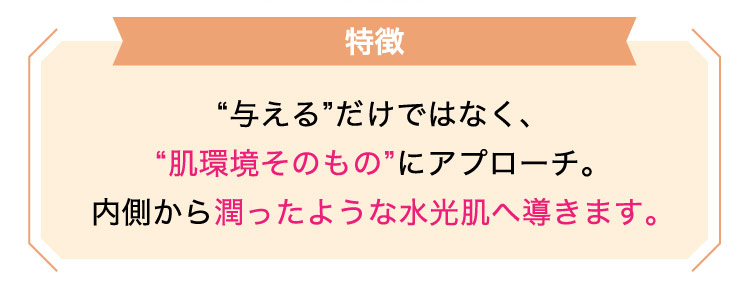【特徴】“与える​”だけではなく、​“肌環境​その​もの”に​アプローチ。内側から​潤ったような​水光肌​へ​導きます。​​