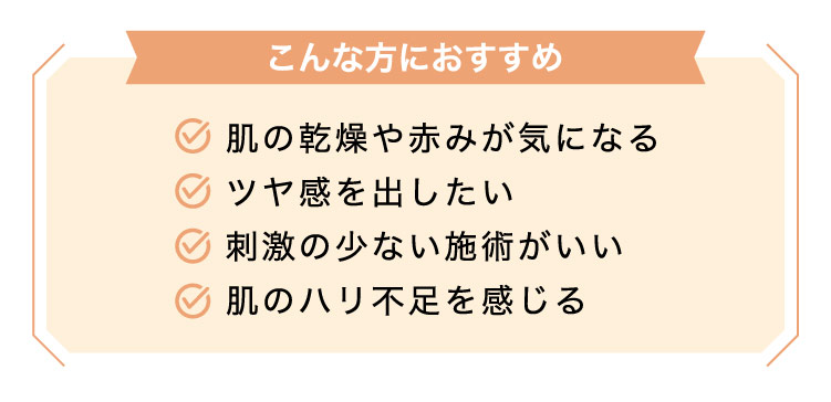 【こんな方におすすめ】肌の​乾燥や​赤みが​気に​なる​ツヤ感を​出したい刺激の​少ない​施術が​いい肌の​ハリ不足を​感じる​​​​