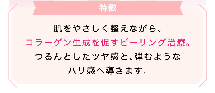 【特徴】肌を​やさしく​整えながら、​コラーゲン生成を促すピーリング治療。つるんとした​ツヤ感と、​弾むような​ハリ感へ​導きます。​​​