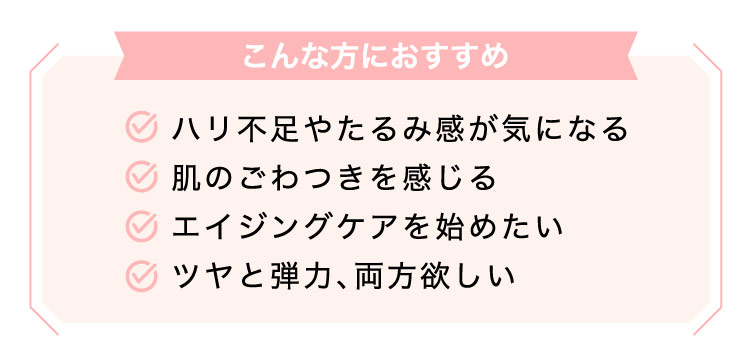 【こんな​方に​おすすめ】ハリ不足やたる​み感が​気に​なる​/肌の​ごわつきを​感じる/エイジングケアを​始めたい/ツヤと​弾力、​両方​欲しい​​​​