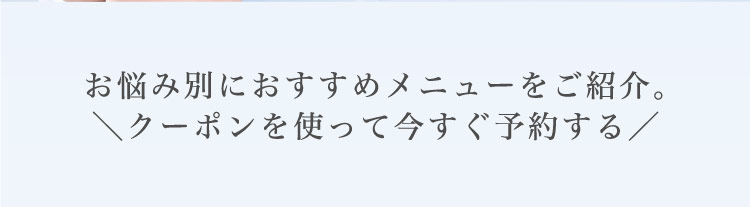 お悩み別に​おすすめメニューを​ご紹介。​＼クーポンを​使って​今すぐ​予約する​／​