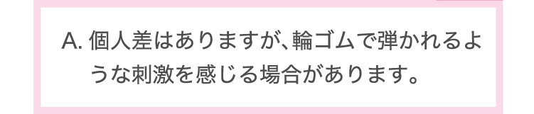 個人差は​ありますが、​輪ゴムで​弾かれるような​刺激を​感じる​場合が​あります。​
