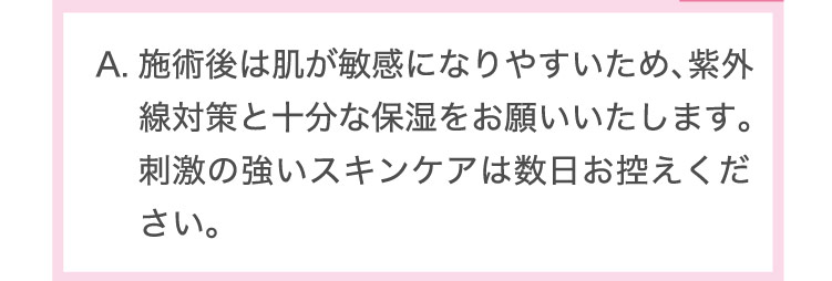 施術後は​肌が​敏感に​なりやす​いため、​紫外線対策と​十分な​保湿を​お願い​いたします。​刺激の​強い​スキンケアは​数日お控えください。​​