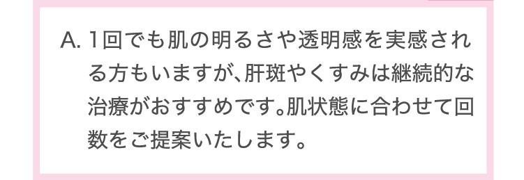 1回でも肌の明るさや透明感を実感される方もいますが、肝斑やくすみは継続的な治療がおすすめです。肌状態に合わせて回数をご提案いたします。