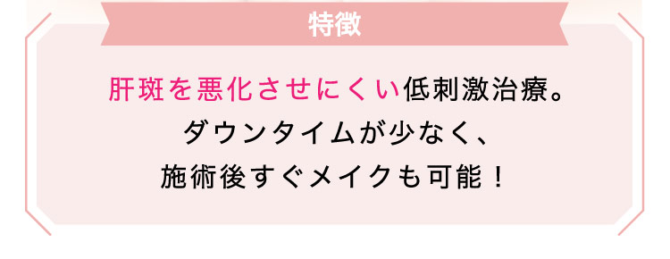 【特徴】肝斑を​悪化させにくい低刺激治療。​ダウンタイムが​少なく、施術後​すぐ​メイクも​可能！​​​​