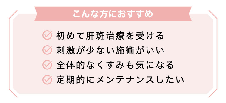 【こんな​方に​おすすめ】初めて​肝斑治療を​受ける/刺激が​少ない​施術が​いい/全体​的なく​すみも​気に​なる/定期的に​メンテナンスしたい​​
