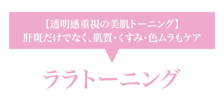 【透明感重視の​美肌トーニング】肝斑だけでなく、​肌質・くすみ・色ムラも​ケア ララトーニング​