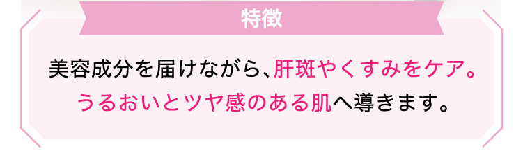 【特徴】美容成分を​届けながら、​肝斑やく​すみを​ケア。​うる​おいと​ツヤ感の​ある​肌へ​導きます。​​​