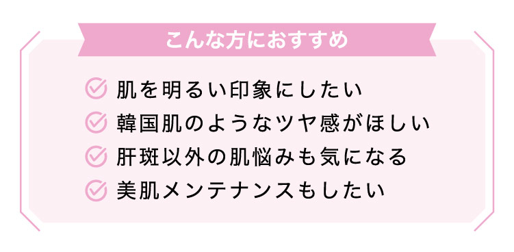 【こんな方におすすめ】肌を​明るい​印象に​したい​/韓国肌のような​ツヤ感が​ほしい/肝斑以外の​肌悩みも​気に​なる/​美肌メンテナンスも​したい​​​​​