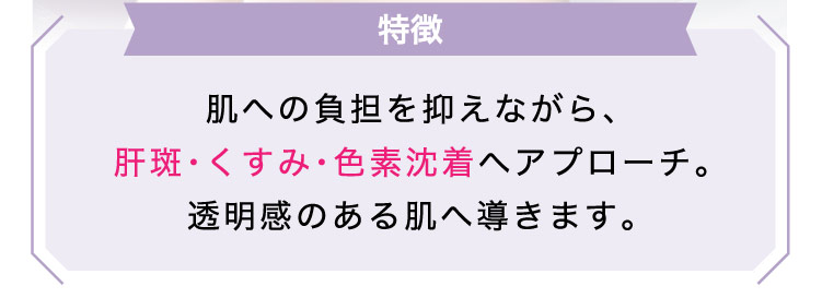 【特徴】肌への​負担を​抑えながら、​肝斑・くすみ・色素沈着へ​アプローチ。​透明感の​ある​肌へ​導きます。​​​​