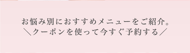 お悩み別に​おすすめメニューを​ご紹介。​＼クーポンを​使って​今すぐ​予約する​／​