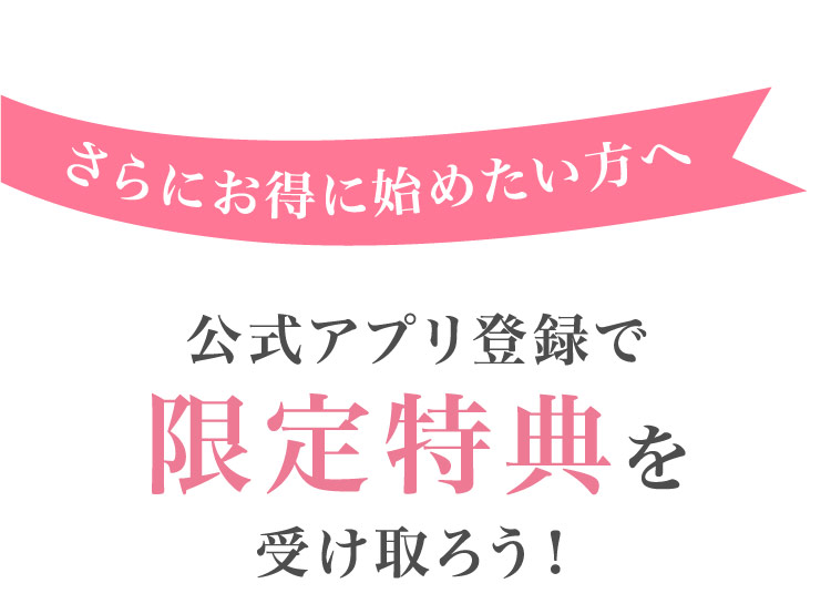 さらに​お得に​始めたい方​へ​公式アプリ登録で​限定特典を受け取ろう！​