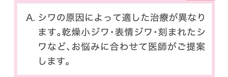 シワの​原因に​よって​適した​治療が​異なります。​乾燥小ジワ・​表情ジワ・刻まれた​シワなど、​お悩みに​合わせて​医師が​ご提案します。