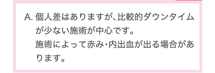 個人差は​ありますが、​比較的ダウンタイムが​少ない​施術が​中心です。​施術に​よって​赤み・内出血が​出る​場合が​あります。​