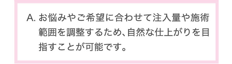 お悩みや​ご希望に​合わせて​注入量や​施術範囲を​調整する​ため、​自然な​仕上がりを​目指すことが​可能です。​
