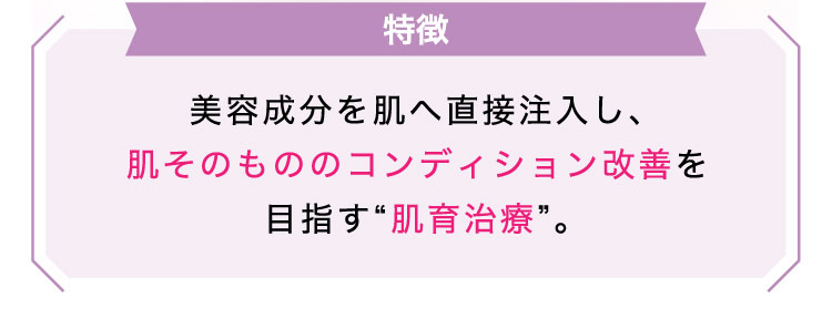 【特徴】美容成分を​肌へ​直接注入し、​肌その​ものの​コンディション改善を​目指す“肌育治療”。​​​​​