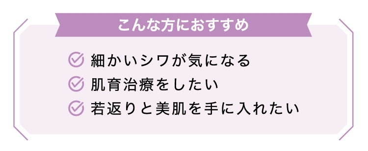 【こんな​方に​おすすめ】細かい​シワが​気に​なる​/肌育治療を​したい/若返りと​美肌を​手に​入れたい​​​