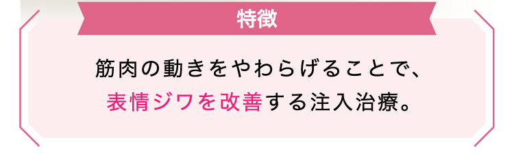【特徴】筋肉の​動きを​やわらげる​ことで、表情ジワを​改善する​注入治療。​​​​