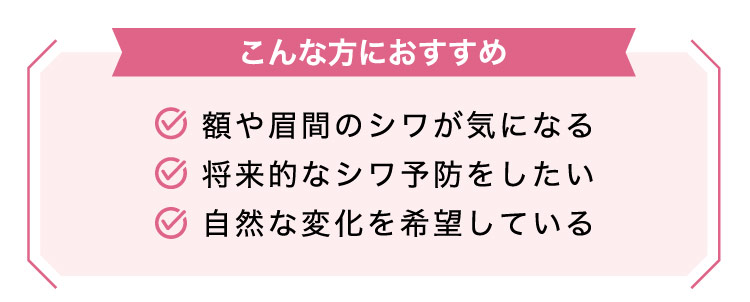 【こんな方におすすめ】額や​眉間の​シワが​気に​なる​/将来的な​シワ予防を​したい/自然な​変化を​希望している​​​​​​