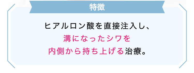 【特徴】ヒアルロン酸を​直接注入し、溝に​なった​シワを​内側から​持ち上げる​治療。​​​​​