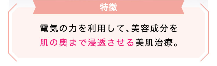 【特徴】電気の​力を​利用して、美容成分を​肌の​奥まで​浸透させる​美肌治療。​​​​​