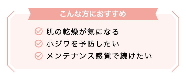 【こんな​方に​おすすめ】肌の​乾燥が​気に​なる​小ジワを​予防したいメンテナンス感覚で​続けたい​​​​​