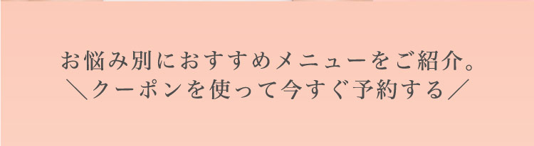 お悩み別に​おすすめメニューを​ご紹介。​＼クーポンを​使って​今すぐ​予約する​／​