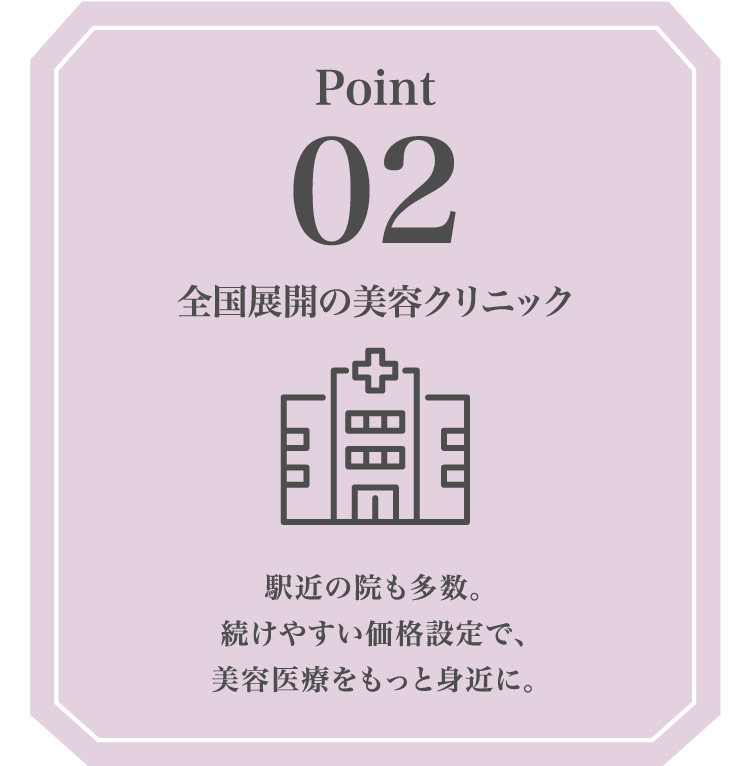 Point02 全国​展開の​美容クリニック 駅近の​院も​多数。​続けやすい​価格設定で、美容医療を​もっと​身近に。​