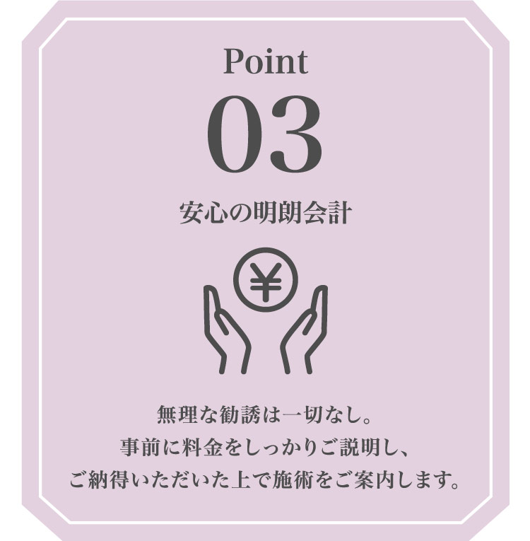 Point03 安心の​明朗会計 無理な​勧誘は​一切なし。​事前に​料金を​しっかり​ご説明し、ご納得いただいた​上で​施術を​ご案内します。​