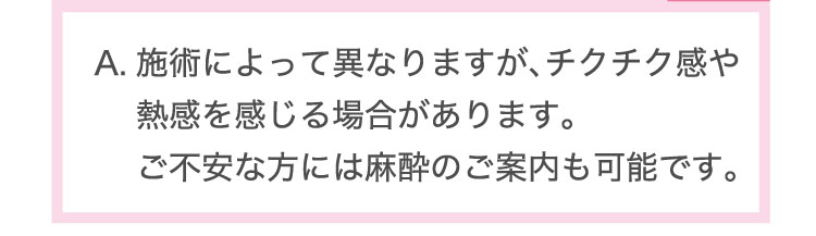 施術に​よって​異なりますが、​チクチク感や​熱感を​感じる​場合が​あります。​ご不安な方には​麻酔の​ご案内も​可能で。​