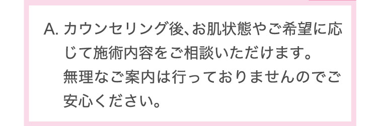 カウンセリング後、​お肌状態や​ご希望に​応じて​施術内容を​ご相談いただけます。​無理な​ご案内は​行っておりませんので​ご安心ください。​
