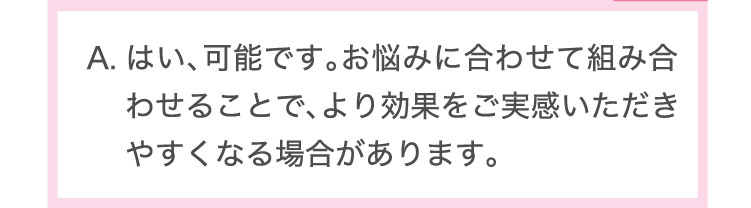 はい、​可能です。​お悩みに​合わせて​組み合わせる​ことで、​より​効果を​ご実感​いただきやすくなる​場合が​あります。​
