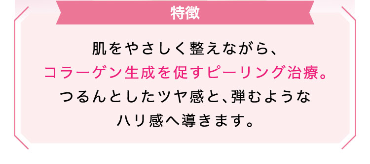 【特徴】肌を​やさしく​整えながら、​コラーゲン生成を促すピーリング治療。つるんとした​ツヤ感と、​弾むような​ハリ感へ​導きます。​​