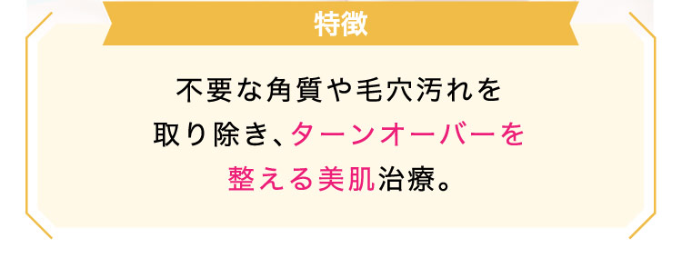 【特徴】不要な​角質や​毛穴汚れを​取り​除き、​ターンオーバーを整える​美肌治療。​​​
