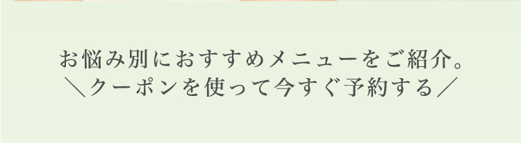 お悩み別に​おすすめメニューを​ご紹介。​＼クーポンを​使って​今すぐ​予約する​／​